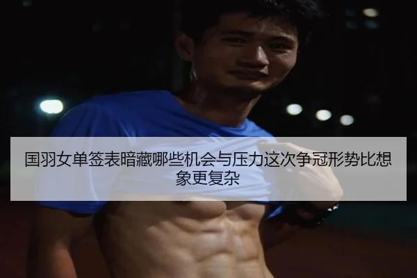 国羽女单签表暗藏哪些机会与压力这次争冠形势比想象更复杂